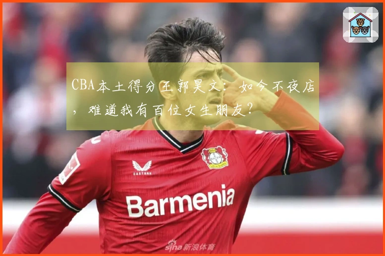 CBA本土得分王郭昊文：如今不夜店，难道我有百位女生朋友？