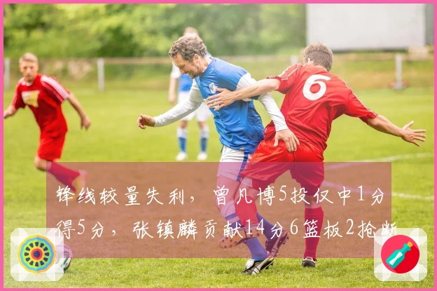 锋线较量失利，曾凡博5投仅中1分得5分，张镇麟贡献14分6篮板2抢断