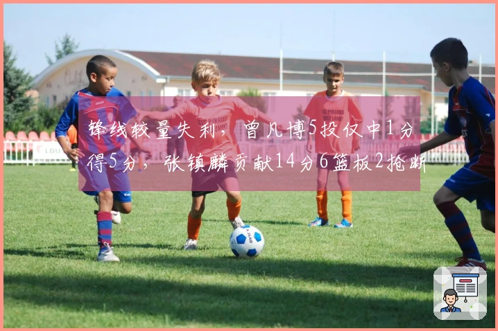 锋线较量失利，曾凡博5投仅中1分得5分，张镇麟贡献14分6篮板2抢断