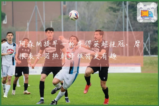 阿森纳提早一轮夺得英超桂冠，摩根表示若热刺降级将更有趣