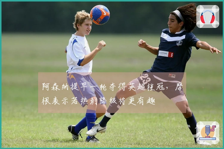 阿森纳提早一轮夺得英超桂冠，摩根表示若热刺降级将更有趣